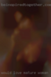 Would love to explore a woman's mature woman body.